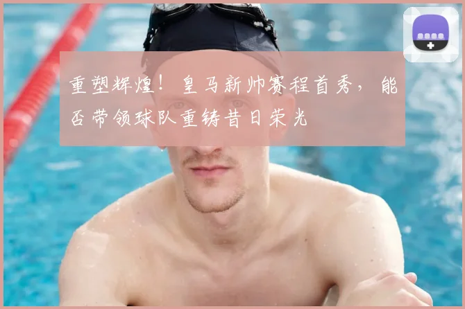 重塑辉煌!皇马新帅赛程首秀,能否带领球队重铸昔日荣光