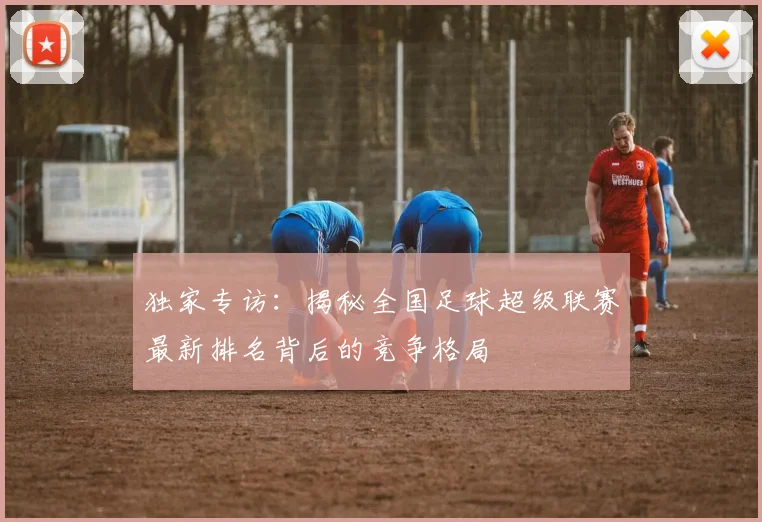独家专访：揭秘全国足球超级联赛最新排名背后的竞争格局
