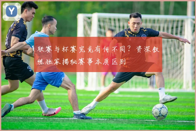 联赛与杯赛究竟有何不同？资深教练独家揭秘赛事本质区别