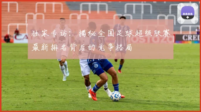 独家专访：揭秘全国足球超级联赛最新排名背后的竞争格局