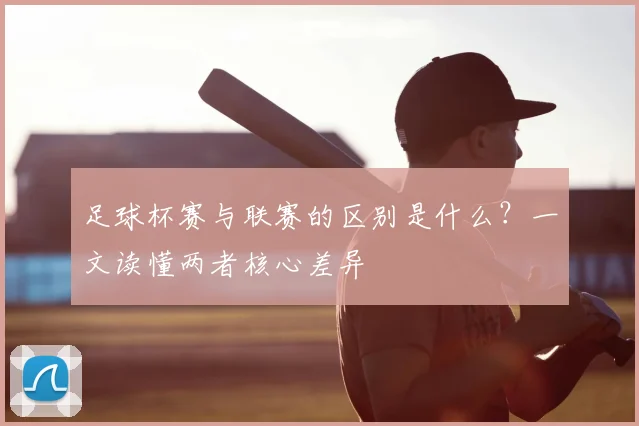 足球杯赛与联赛的区别是什么?一文读懂两者核心差异