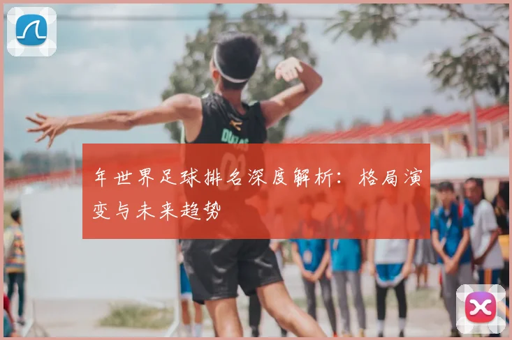 年世界足球排名深度解析:格局演变与未来趋势