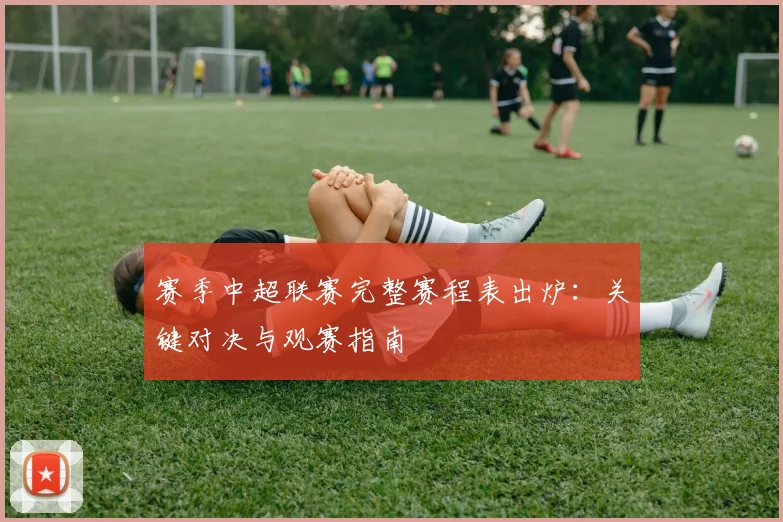 赛季中超联赛完整赛程表出炉：关键对决与观赛指南