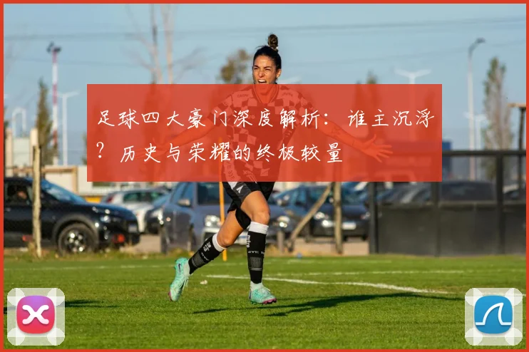 足球四大豪门深度解析：谁主沉浮？历史与荣耀的终极较量