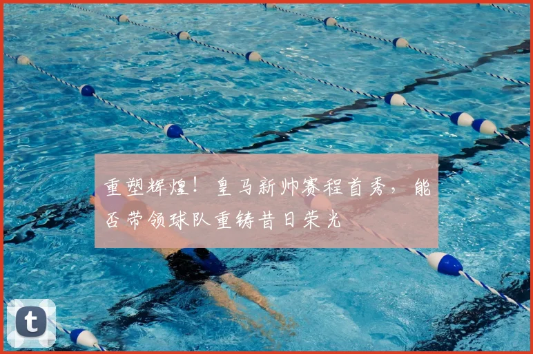 重塑辉煌!皇马新帅赛程首秀,能否带领球队重铸昔日荣光