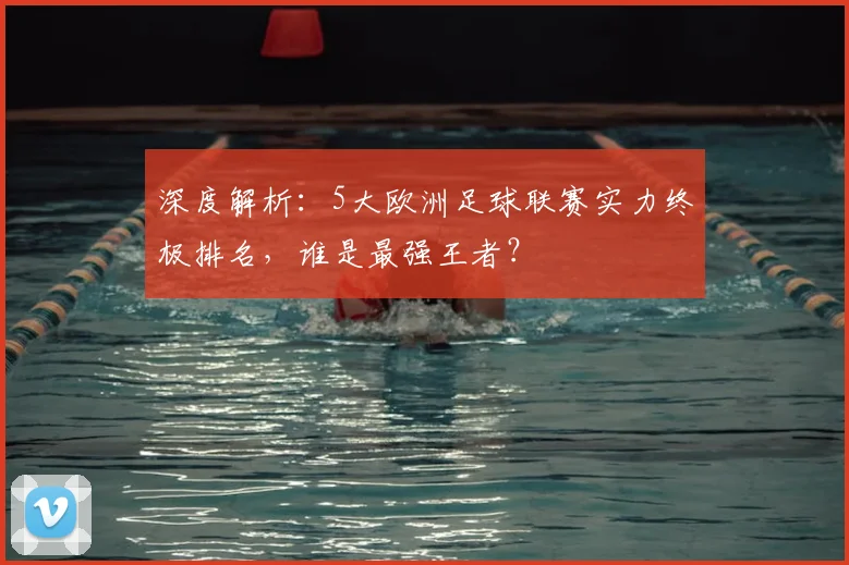 深度解析：5大欧洲足球联赛实力终极排名，谁是最强王者？