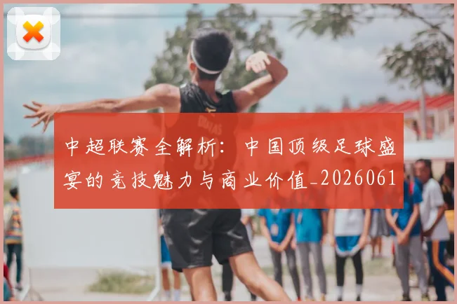 中超联赛全解析：中国顶级足球盛宴的竞技魅力与商业价值_20260610190515