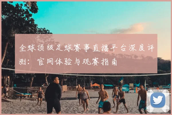 全球顶级足球赛事直播平台深度评测:官网体验与观赛指南