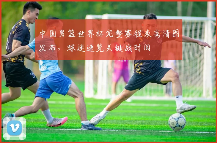 中国男篮世界杯完整赛程表高清图发布,球迷速览关键战时间