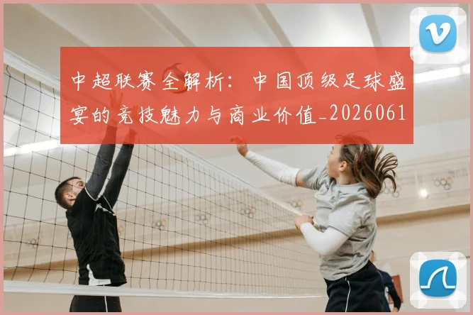 中超联赛全解析：中国顶级足球盛宴的竞技魅力与商业价值_20260610190515