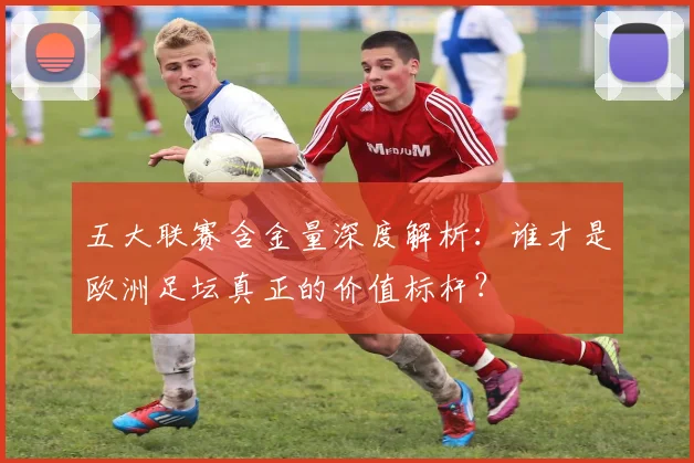 五大联赛含金量深度解析:谁才是欧洲足坛真正的价值标杆?