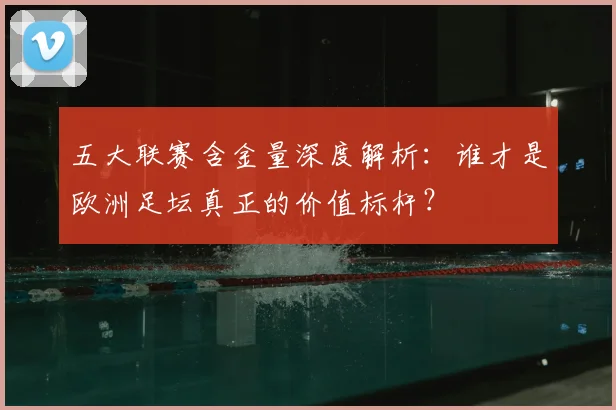五大联赛含金量深度解析：谁才是欧洲足坛真正的价值标杆？