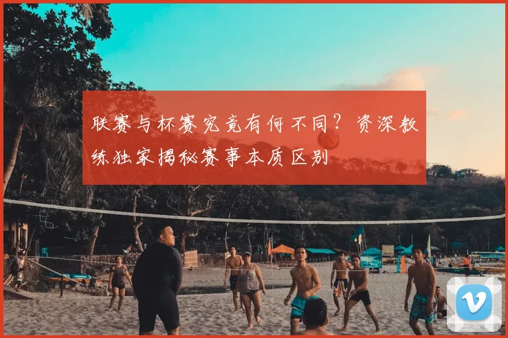 联赛与杯赛究竟有何不同？资深教练独家揭秘赛事本质区别
